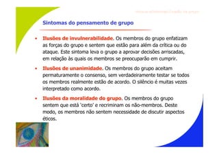 Gru p os ef ici en t es/Co es ão de gru p o


    Sintomas do pensamento de grupo

•   Ilusões de invulnerabilidade. Os membros do grupo enfatizam
    as forças do grupo e sentem que estão para além da crítica ou do
    ataque. Este sintoma leva o grupo a aprovar decisões arriscadas,
    em relação às quais os membros se preocuparão em cumprir.
•   Ilusões de unanimidade. Os membros do grupo aceitam
    permaturamente o consenso, sem verdadeiramente testar se todos
    os membros realmente estão de acordo. O silêncio é muitas vezes
    interpretado como acordo.
•   Ilusões da moralidade do grupo. Os membros do grupo
    sentem que está ‘certo’ e recriminam os não-membros. Deste
    modo, os membros não sentem necessidade de discutir aspectos
    éticos.
 