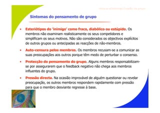 Gru p os ef ici en t es/Co es ão de gru p o


       Sintomas do pensamento de grupo


•   Esteriótipos do ‘inimigo’ como fraco, diabólico ou estúpido. Os
    membros não examinam realisticamente os seus competidores e
    simplificam os seus motivos. Não são considerados os objectivos explícitos
    de outros grupos ou antecipadas as reacções de não-membros.
•   Auto-censura pelos membros. Os membros recusam-se a comunicar as
    suas preocupações aos outros porque têm medo de perturbar o consenso.
•   Protecção do pensamento do grupo. Alguns membros responsabilizam-
    se por assegurarem que o feedback negativo não chega aos membros
    influentes do grupo.
•   Pressão directa. Na ocasião improvável de alguém questionar ou revelar
    preocupação, os outros membros respondem rapidamente com pressão
    para que o membro desviante regresse à base.
 