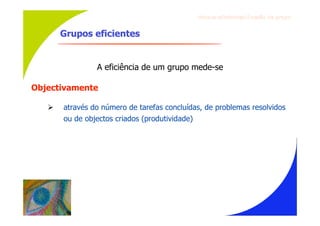 Gru p os ef ici en t es/Co es ão de gru p o


       Grupos eficientes


                A eficiência de um grupo mede-se

Objectivamente

      através do número de tarefas concluídas, de problemas resolvidos
       ou de objectos criados (produtividade)
 