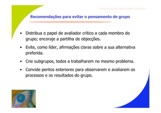Gru p os ef ici en t es/Co es ão de gru p o


     Recomendações para evitar o pensamento de grupo



• Distribua o papel de avaliador crítico a cada membro do
  grupo; encoraje a partilha de objecções.
• Evite, como líder, afirmações claras sobre a sua alternativa
  preferida.
• Crie subgrupos, todos a trabalharem no mesmo problema.
• Convide peritos exteriores para observarem e avaliarem os
  processos e os resultados do grupo.
 