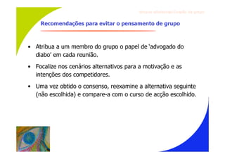 Gru p os ef ici en t es/Co es ão de gru p o


    Recomendações para evitar o pensamento de grupo



• Atribua a um membro do grupo o papel de ‘advogado do
  diabo’ em cada reunião.
• Focalize nos cenários alternativos para a motivação e as
  intenções dos competidores.
• Uma vez obtido o consenso, reexamine a alternativa seguinte
  (não escolhida) e compare-a com o curso de acção escolhido.
 