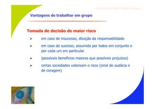 Gru p os ef ici en t es/Co es ão de gru p o


 Vantagens de trabalhar em grupo



Tomada de decisão de maior risco
     em caso de insucesso, diluição da responsabilidade
     em caso de sucesso, assumida por todos em conjunto e
      por cada um em particular
     (possíveis benefícios maiores que possíveis prejuízos)
     certas sociedades valorizam o risco (sinal de audácia e
      de coragem)
 