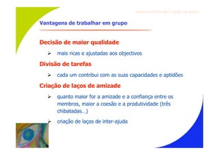 Gru p os ef ici en t es/Co es ão de gru p o


Vantagens de trabalhar em grupo


Decisão de maior qualidade
     mais ricas e ajustadas aos objectivos

Divisão de tarefas
     cada um contribui com as suas capacidades e aptidões

Criação de laços de amizade
     quanto maior for a amizade e a confiança entre os
      membros, maior a coesão e a produtividade (três
      chibatadas…)
     criação de laços de inter-ajuda
 