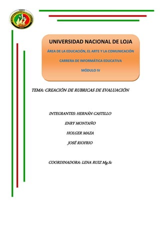UNIVERSIDAD NACIONAL DE LOJA
      ÁREA DE LA EDUCACIÓN, EL ARTE Y LA COMUNICACIÓN

            CARRERA DE INFORMÁTICA EDUCATIVA

                        MÓDULO IV




TEMA: CREACIÓN DE RUBRICAS DE EVALUACIÓN


       INTEGRANTES: HERNÁN CASTILLO
               ENRY MONTAÑO
                HOLGER MAZA
                 JOSÉ RIOFRIO


       COORDINADORA: LENA RUIZ Mg.Sc
 