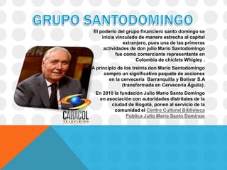 El poderío del grupo financiero santo domingo se
    inicia vinculado de manera estrecha al capital
              extranjero, pues una de las primeras
     actividades de don julio Mario Santodomingo
           fue como comerciante representante en
                    Colombia de chiclets Whigley .
A principio de los treinta don Mario Santodomingo
      compro un significativo paquete de acciones
        en la cervecería Barranquilla y Bolívar S.A
              (transformada en Cervecería Águila).
 En 2010 la fundación Julio Mario Santo Domingo
  en asociación con autoridades distritales de la
       ciudad de Bogotá, ponen al servicio de la
         comunidad el Centro Cultural Biblioteca
              Pública Julio Mario Santo Domingo
 