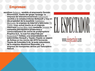 aerolínea Avianca, vendida al empresario Germán
   Efromovich, dueño del grupo Synergy; la
   empresa de telecomunicaciones Celumóvil,
   vendida a la estadounidense Bellsouth y hoy en
   día propiedad de la española Telefónica
   Movistar; la empresa de Internet y televisión TV
   Cable, cuyo actual dueño es el magnate
   mexicano Carlos Slim Helú mediante Telmex; la
   compañía petroquímica productora y
   comercializadora de resina de prolipropileno
   Propilco S.A., la cual fue adquirida por
   Ecopetrol;[6] Sofasa, una ensambladora de
   automóviles Renault y Toyota (Toyota se separó
   de Sofasa en los inicios del 2010 formando
   Toyota de Colombia S.A); la sede colombiana
   de la empresa Aluminios Reynolds; y la
   empresa de transportes aéreos por helicóptero
   Helicol.
 