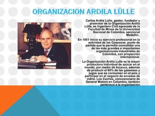 Carlos Ardila Lülle, gestor, fundador y
        promotor de la Organización Ardila
    Lülle, es Ingeniero Civil egresado de la
      Facultad de Minas de la Universidad
           Nacional de Colombia, seccional
                                   Medellín.
En 1951 inició su ejercicio profesional en la
       actividad de las Gaseosas, punto de
     partida que le permitió consolidar una
         de las más grandes e importantes
             organizaciones industriales de
                 Colombia, con proyección
                               internacional.
   La Organización Ardila Lulle es la mayor
      productora individual de azúcar en el
    mundo, por medio de Incauca, además
      de producir el 60% de las gaseosas y
        jugos que se consumen en el país y
     participar en el negocio de envases de
      vidrio. Los Coches, concesionario de
     General Motors en Colombia, también
                 pertenece a la organización
 