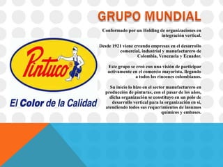 Conformado por un Holding de organizaciones en
                            integración vertical.

Desde 1921 viene creando empresas en el desarrollo
         comercial, industrial y manufacturero de
                   Colombia, Venezuela y Ecuador.

    Este grupo se creó con una visión de participar
    activamente en el comercio mayorista, llegando
                 a todos los rincones colombianos.

     Su inicio lo hizo en el sector manufacturero en
   producción de pinturas, con el pasar de los años,
     dicha organización se constituyo en un polo de
      desarrollo vertical para la organización en sí,
   atendiendo todos sus requerimientos de insumos
                                 químicos y embases.
 