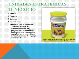1. Pinturas
2. Comercio
3. Químicos
4. Especialidades
  A finales de 1999 se fusiona con
   Inversiones Mundial S.A.,
   gestionando modelos que
   apoyando entre si sus unidades y
   dando así un gran crecimiento a
   largo plazo que lo ha constituido
   hoy en día como una de los grupos
   económicos del país.
 