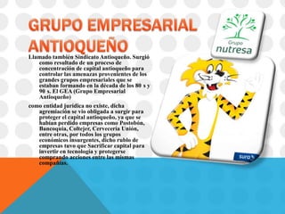 Llamado también Sindicato Antioqueño. Surgió
   como resultado de un proceso de
   concentración de capital antioqueño para
   controlar las amenazas provenientes de los
   grandes grupos empresariales que se
   estaban formando en la década de los 80 s y
   90 s. El GEA (Grupo Empresarial
   Antioqueño)
como entidad jurídica no existe, dicha
   agremiación se vio obligada a surgir para
   proteger el capital antioqueño, ya que se
   habían perdido empresas como Postobón,
   Bancoquia, Coltejer, Cervecería Unión,
   entre otras, por todos los grupos
   económicos insurgentes, dicho rublo de
   empresas tuvo que Sacrificar capital para
   invertir en tecnología y protegerse
   comprando acciones entre las mismas
   compañías.
 