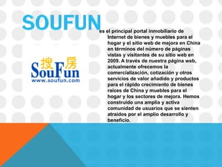 es el principal portal inmobiliario de
    Internet de bienes y muebles para el
    hogar y el sitio web de mejora en China
    en términos del número de páginas
    vistas y visitantes de su sitio web en
    2009. A través de nuestra página web,
    actualmente ofrecemos la
    comercialización, cotización y otros
    servicios de valor añadido y productos
    para el rápido crecimiento de bienes
    raíces de China y muebles para el
    hogar y los sectores de mejora. Hemos
    construido una amplia y activa
    comunidad de usuarios que se sienten
    atraídos por el amplio desarrollo y
    beneficio.
 