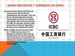 es el banco más grande de China y el
    mayor banco del mundo por
    capitalización de mercado. 4 Es uno
    de los "Cuatro Grandes" bancos
    comerciales de China. Es el banco
    más grande del mundo en términos
    de valor de mercado, el banco más
    grande del mundo por depósitos, y
    el banco más rentable del mundo.
Hasta el 2009, tenía activos por valor
   de 11 billones de yuanes (1,6
   billones de dólares), tiene más de
   18.000 puntos de venta incluyendo
   106 sucursales en el extranjero, 2,5
   millones de clientes corporativos y
   150 millones de clientes
   individuales.
 