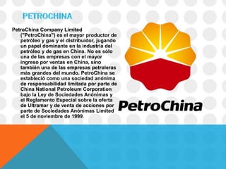 PetroChina Company Limited
   ("PetroChina") es el mayor productor de
   petróleo y gas y el distribuidor, jugando
   un papel dominante en la industria del
   petróleo y de gas en China. No es sólo
   una de las empresas con el mayor
   ingreso por ventas en China, sino
   también una de las empresas petroleras
   más grandes del mundo. PetroChina se
   estableció como una sociedad anónima
   de responsabilidad limitada por parte de
   China National Petroleum Corporation
   bajo la Ley de Sociedades Anónimas y
   el Reglamento Especial sobre la oferta
   de Ultramar y de venta de acciones por
   parte de Sociedades Anónimas Limited
   el 5 de noviembre de 1999.
 