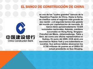 es uno de los "cuatro grandes" bancos de la
 República Popular de China. Hasta la fecha,
se clasifica como el segundo más grande de
esa nación y el segundo banco más grande
del mundo por capitalización de mercado. El
       banco tiene aproximadamente 13.629
  sucursales nacionales. Además, mantiene
        sucursales en Hong Kong, Singapur,
Fráncfort del Meno, Johannesburgo, Tokio y
Seúl, así como una oficina representativa en
   Sydney. En junio del 2009, CCB abrió una
sucursal en Nueva York y una subsidiaria en
 Londres. Sus activos totales alcanzaron los
    8.700 millones de yuanes en el 2009.4 El
           actual presidente es Guo Shuqing.
 