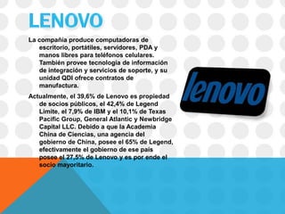 La compañía produce computadoras de
   escritorio, portátiles, servidores, PDA y
   manos libres para teléfonos celulares.
   También provee tecnología de información
   de integración y servicios de soporte, y su
   unidad QDI ofrece contratos de
   manufactura.
Actualmente, el 39,6% de Lenovo es propiedad
   de socios públicos, el 42,4% de Legend
   Limite, el 7,9% de IBM y el 10,1% de Texas
   Pacific Group, General Atlantic y Newbridge
   Capital LLC. Debido a que la Academia
   China de Ciencias, una agencia del
   gobierno de China, posee el 65% de Legend,
   efectivamente el gobierno de ese país
   posee el 27,5% de Lenovo y es por ende el
   socio mayoritario.
 