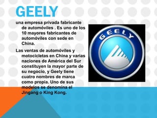 una empresa privada fabricante
  de automóviles . Es uno de los
  10 mayores fabricantes de
  automóviles con sede en
  China.
Las ventas de automóviles y
  motocicletas en China y varias
  naciones de América del Sur
  constituyen la mayor parte de
  su negocio, y Geely tiene
  cuatro nombres de marca
  como propia. Uno de sus
  modelos se denomina el
  Jingang o King Kong.
 