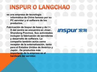 es una empresa de tecnología
   informática de China famosa por su
   PC servidor y el software de los
   productos.
Fabricación de Inspur de base y de I +
   D del centro se encuentra en Jinan ,
   Shandong Province. Sus actividades
   incluyen la fabricación de servidores
   y desarrollo de software. La
   compañía también actúa como
   receptor de la externalización, tanto
   para el Estados Unidos de América y
   Japón . De productos más
   importante de la empresa es el
   hardware del servidor.
 