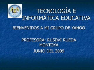 TECNOLOGÍA E INFORMÁTICA EDUCATIVA BIENVENIDOS A MI GRUPO DE YAHOO PROFESORA: RUSDVI RUEDA MONTOYA JUNIO DEL 2009 