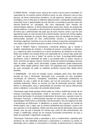 O PODER SOCIAL - O Poder social, como já diz o nome, está em meio à sociedade. É a 
capacidade de um coletivo realizar influência social, ou seja, influenciar uma ou mais 
pessoas, de forma comunicativa, harmônica, ou até repressiva. Quanto à ação social 
estratégica, esta se volta para os objetivos organizacionais, enxergando oportunidades, 
analisando riscos e oportunidades de uma decisão e assumindo os possíveis ônus das 
mesmas. Dentro de tal concepção, não seria equivocado fazer menção aos 
administradores públicos. O direito administrativo prevê duas formas de atuação dos 
agentes públicos: a vinculada e a discricionária. A vinculada está adstrita ao texto legal, 
de forma que o administrador não pode agir de outra maneira senão a que lhe está 
legalmente citada. Já a discricionária dá ao administrador, mesmo com estritas opções, 
determinada liberdade de atuação. Nesta pequena faixa de liberdade de atuação, o 
administrador, baseado em seus conhecimentos racionais e, logicamente, nos 
elementos cognitivos inerentes ao seu ser, deve analisar as possíveis consequências de 
suas ações e agir de maneira que possa cumprir a missão que lhe foi confiada. 
O QUE É PODER? Poder é, literalmente, o direito de deliberar, agir e mandar e 
também, dependendo do contexto, a faculdade de exercer a autoridade, a soberania, 
ou o império de dada circunstância ou a posse do domínio, da influência ou da força. 
Poder tem também uma relação direta com capacidade de se realizar algo, aquilo que 
se "pode" ou que se tem o "poder" de realizar ou fazer. A sociologia define poder, 
geralmente, como a habilidade de impor a sua vontade sobre os outros, mesmo se 
estes resistirem de alguma maneira. Existem, dentro do contexto sociológico, diversos 
tipos de poder: o poder social (de Estado); o poder econômico (poder Empresarial); 
o poder militar (poder político); entre outros. Foi importante para o desenvolvimento 
da atual concepção de poder os trabalhos de Michel Foucault, Max Weber, Pierre 
Bourdieu. 
A DOMINAÇÃO - No cerne de relações sociais, moldadas pelas lutas, Max Weber 
percebe de fato a dominação, dominação esta, assentada em uma verdadeira 
constelação de interesses, monopólios econômicos, dominação estabelecida na 
autoridade, ou seja, o poder de dar ordens, por isso ele acrescenta a cada tipo de 
atividade tradicional, afetiva ou racional um tipo de dominação particular. Weber 
definiu as dominações como a oportunidade de encontrar uma pessoa determinada 
pronta a obedecer a uma ordem de conteúdo determinado. 
*Dominação Legal (onde qualquer direito pode ser criado e modificado através de um 
estatuto sancionado corretamente), tendo a “burocracia” como sendo o tipo mais 
puro desta dominação. Os princípios fundamentais da burocracia, segundo o autor é a 
Hierarquia Funcional, a Administração baseada em Documentos, a Demanda pela 
Aprendizagem Profissional, as Atribuições são oficializadas e há uma Exigência de todo 
o Rendimento do Profissional. A obediência se presta não à pessoa, em virtude de 
direito próprio, mas à regra, que se conhece competente para designar a quem e em 
que extensão se há de obedecer. Weber classifica este tipo de dominação como sendo 
estável, uma vez que é baseada em normas que, como foi dito anteriormente, são 
criadas e modificadas através de um estatuto sancionado corretamente. Ou seja, o 
poder de autoridade é legalmente assegurado. 
*Dominação Tradicional (onde a autoridade é, pura e simplesmente, suportada pela 
existência de uma fidelidade tradicional); o governante é o patriarca ou senhor, os 
dominados são os súditos e o funcionário é o servidor. O patriarcalismo é o tipo mais 
 