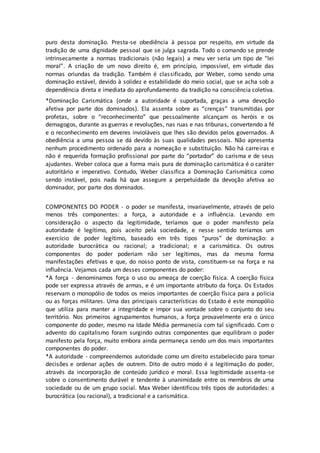 puro desta dominação. Presta-se obediência à pessoa por respeito, em virtude da 
tradição de uma dignidade pessoal que se julga sagrada. Todo o comando se prende 
intrinsecamente a normas tradicionais (não legais) a meu ver seria um tipo de “lei 
moral”. A criação de um novo direito é, em princípio, impossível, em virtude das 
normas oriundas da tradição. Também é classificado, por Weber, como sendo uma 
dominação estável, devido à solidez e estabilidade do meio social, que se acha sob a 
dependência direta e imediata do aprofundamento da tradição na consciência coletiva. 
*Dominação Carismática (onde a autoridade é suportada, graças a uma devoção 
afetiva por parte dos dominados). Ela assenta sobre as “crenças” transmitidas por 
profetas, sobre o “reconhecimento” que pessoalmente alcançam os heróis e os 
demagogos, durante as guerras e revoluções, nas ruas e nas tribunas, convertendo a fé 
e o reconhecimento em deveres invioláveis que lhes são devidos pelos governados. A 
obediência a uma pessoa se dá devido às suas qualidades pessoais. Não apresenta 
nenhum procedimento ordenado para a nomeação e substituição. Não há carreiras e 
não é requerida formação profissional por parte do “portador” do carisma e de seus 
ajudantes. Weber coloca que a forma mais pura de dominação carismática é o caráter 
autoritário e imperativo. Contudo, Weber classifica a Dominação Carismática como 
sendo instável, pois nada há que assegure a perpetuidade da devoção afetiva ao 
dominador, por parte dos dominados. 
COMPONENTES DO PODER - o poder se manifesta, invariavelmente, através de pelo 
menos três componentes: a força, a autoridade e a influência. Levando em 
consideração o aspecto da legitimidade, teríamos que o poder manifesto pela 
autoridade é legítimo, pois aceito pela sociedade, e nesse sentido teríamos um 
exercício de poder legítimo, baseado em três tipos “puros” de dominação: a 
autoridade burocrática ou racional; a tradicional; e a carismática. Os outros 
componentes do poder poderiam não ser legítimos, mas da mesma forma 
manifestações efetivas e que, do nosso ponto de vista, constituem-se na força e na 
influência. Vejamos cada um desses componentes do poder: 
*A força - denominamos força o uso ou ameaça de coerção física. A coerção física 
pode ser expressa através de armas, e é um importante atributo da força. Os Estados 
reservam o monopólio de todos os meios importantes de coerção física para a polícia 
ou as forças militares. Uma das principais características do Estado é este monopólio 
que utiliza para manter a integridade e impor sua vontade sobre o conjunto do seu 
território. Nos primeiros agrupamentos humanos, a força provavelmente era o único 
componente do poder, mesmo na Idade Média permanecia com tal significado. Com o 
advento do capitalismo foram surgindo outras componentes que equilibram o poder 
manifesto pela força, muito embora ainda permaneça sendo um dos mais importantes 
componentes do poder. 
*A autoridade - compreendemos autoridade como um direito estabelecido para tomar 
decisões e ordenar ações de outrem. Dito de outro modo é a legitimação do poder, 
através da incorporação de conteúdo jurídico e moral. Essa legitimidade assenta-se 
sobre o consentimento durável e tendente à unanimidade entre os membros de uma 
sociedade ou de um grupo social. Max Weber identificou três tipos de autoridades: a 
burocrática (ou racional), a tradicional e a carismática. 
 