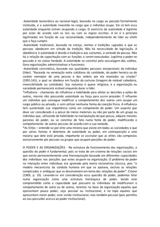 -Autoridade burocrática ou racional-legal, baseada no cargo ou posição formalmente 
instituída, é a autoridade investida no cargo que o indivíduo ocupa. Ele só tem essa 
autoridade enquanto estiver ocupando o cargo. O exercício da autoridade é legítimo 
por estar de acordo com as leis ou com as regras escritas. A lei é o princípio 
legitimador em função de sua racionalidade, independentemente do líder ou chefe 
que a faça cumprir. 
-Autoridade tradicional, baseada na crença, normas e tradições sagradas e que as 
pessoas obedecem em virtude da tradição. Não há necessidade de legislação. A 
obediência à autoridade é devida à tradição e aos costumes, à vontade da pessoa. Não 
há a relação de capacitação com as funções a serem executadas. Legitima o poder no 
passado e no status herdado. A autoridade se constitui pela vassalagem dos súditos. 
Gera organizações administrativas e funcionais. 
-Autoridade carismática, baseada nas qualidades pessoais excepcionais do indivíduo 
(líder). “Baseada na veneração extra cotidiana da santidade, do poder heroico ou do 
caráter exemplar de uma pessoa e das ordens por ela reveladas ou criadas” 
(1991:141), a qual se obedece em função do carisma (imagem de notável sabedoria, 
invencibilidade ou santidade). Sua natureza é quase religiosa, e a organização ou 
sociedade permanecerá estável enquanto durar o líder. 
*Influência - chamamos de influência a habilidade para afetar as decisões e ações de 
outros, mesmo não possuindo autoridade ou força para assim proceder. É influente 
um indivíduo que consegue modificar o comportamento dos outros sem ocupar um 
cargo público ou privado, e sem utilizar nenhuma forma de coerção física. A influência 
tem aumentado sua importância como um componente do poder. Um aspecto que 
deve ser considerado é a posse de meios materiais ou não por parte de um grupo ou 
indivíduo que, utilizando de habilidade na manipulação do que possui, adquire maiores 
parcelas do poder, ou se constitui de fato numa fonte de poder, modificando o 
comportamento de outras pessoas de acordo com a sua vontade. 
*As Elites – entende-se por elite uma minoria que existe em todas as sociedades e que 
por várias formas é detentora de autoridade ou poder, em contraposição a uma 
maioria que dele está privada, importante se assinalar que as elites são compostas 
exclusivamente por pessoas ou grupos que ocupam posições de poder. 
O PODER E AS ORGANIZAÇÕES - Na estrutura de funcionamento das organizações, a 
questão do poder é fundamental, pois se trata de um sistema de relações sociais em 
que existe permanentemente uma hierarquização baseada em diferentes capacidades 
dos indivíduos nas posições que estes ocupam na organização. O problema do poder 
na interação entre indivíduos era ignorado pela teoria racionalista clássica, pois “o 
modelo mecanicista da conduta humana em que se apoiava, excluía as relações 
complicadas e ambíguas que se desenvolvem em torno das relações de poder”. Crozier 
(1969, p. 10). Levando-se em consideração essa questão do poder, podemos falar 
numa organização como uma estrutura hierárquica de poder. Sendo este 
compreendido como a capacidade que possuem os indivíduos de modificarem o 
comportamento de outro ou de outros, teremos na base da organização aqueles que 
apresentam pouco poder, seja pessoal ou institucional, e no topo aqueles que 
apresentam maior poder, este sendo institucional, mas também pessoal (pois permitiu 
ao seu possuidor acesso ao poder institucional). 
 