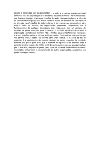 PODER E CONTROLE NAS ORGANIZAÇÕES - o poder e o controle ocupam um lugar 
central na vida das organizações e na existência dos seres humanos. Há inúmeros fatos 
que ilustram situações envolvendo relações de poder nas organizações , e a intenção 
de um indivíduo ou grupo para tentar controlar outros. Se levarmos em consideração 
as diversas manifestações de poder externo, e os esforços que desenvolvem para 
colocar limite na atuação das organizações, poderemos compreender que o 
funcionamento de qualquer organização está relacionado com um conjunto de 
relações de poder orientadas para o controle. O controle organizacional ao qual a 
organização submete seus membros não se limita a seus comportamentos individuais 
e a suas relações sociais, e nem se restringe a estas. E um controle instrumental que 
lhe permite intervir sobre seu entorno como ator coletivo. A essência do ato de 
organizar é a perpetuação do controle racional de certos aspectos da realidade 
humana; daí que se pode dizer que a fronteira da organização se encontra onde o 
controle termina. Infestas Gil (2001, p.49). Devemos acrescentar que as organizações, 
por si mesmas, dispõem de poder, pois, além de sofrerem interferência de outras 
instituições, influenciam o funcionamento de outras organizações, apresentam um 
poder interorganizacional. 
