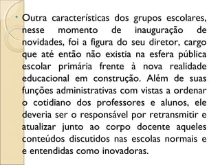 • Outra características dos grupos escolares,
nesse momento de inauguração de
novidades, foi a figura do seu diretor, cargo
que até então não existia na esfera pública
escolar primária frente à nova realidade
educacional em construção. Além de suas
funções administrativas com vistas a ordenar
o cotidiano dos professores e alunos, ele
deveria ser o responsável por retransmitir e
atualizar junto ao corpo docente aqueles
conteúdos discutidos nas escolas normais e
e entendidas como inovadoras.
 