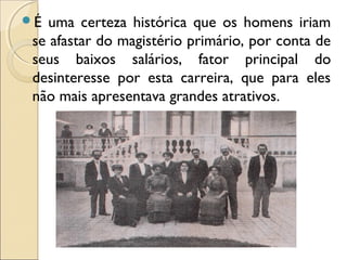 É uma certeza histórica que os homens iriam
se afastar do magistério primário, por conta de
seus baixos salários, fator principal do
desinteresse por esta carreira, que para eles
não mais apresentava grandes atrativos.
 