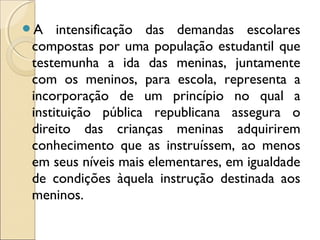 A intensificação das demandas escolares
compostas por uma população estudantil que
testemunha a ida das meninas, juntamente
com os meninos, para escola, representa a
incorporação de um princípio no qual a
instituição pública republicana assegura o
direito das crianças meninas adquirirem
conhecimento que as instruíssem, ao menos
em seus níveis mais elementares, em igualdade
de condições àquela instrução destinada aos
meninos.
 