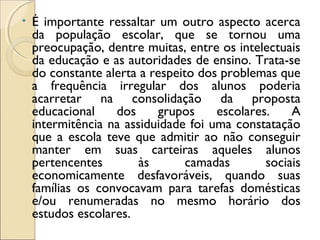 • É importante ressaltar um outro aspecto acerca
da população escolar, que se tornou uma
preocupação, dentre muitas, entre os intelectuais
da educação e as autoridades de ensino. Trata-se
do constante alerta a respeito dos problemas que
a frequência irregular dos alunos poderia
acarretar na consolidação da proposta
educacional dos grupos escolares. A
intermitência na assiduidade foi uma constatação
que a escola teve que admitir ao não conseguir
manter em suas carteiras aqueles alunos
pertencentes às camadas sociais
economicamente desfavoráveis, quando suas
famílias os convocavam para tarefas domésticas
e/ou renumeradas no mesmo horário dos
estudos escolares.
 