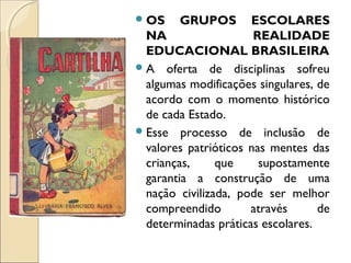 OS GRUPOS ESCOLARES
NA REALIDADE
EDUCACIONAL BRASILEIRA
A oferta de disciplinas sofreu
algumas modificações singulares, de
acordo com o momento histórico
de cada Estado.
Esse processo de inclusão de
valores patrióticos nas mentes das
crianças, que supostamente
garantia a construção de uma
nação civilizada, pode ser melhor
compreendido através de
determinadas práticas escolares.
 