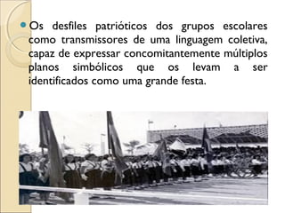 Os desfiles patrióticos dos grupos escolares
como transmissores de uma linguagem coletiva,
capaz de expressar concomitantemente múltiplos
planos simbólicos que os levam a ser
identificados como uma grande festa.
 