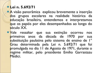 Lei n. 5.692/71
A visão panorâmica explicou brevemente a inserção
dos grupos escolares na realidade histórica da
educação brasileira, entendemos e interpretamos
que os papéis por eles desempenhados ao longo do
século XX.
Vale ressaltar que sua extinção ocorreu nos
primeiros anos da década de 1970 por sua
substituição paulatina pelo sistema de ensino de 1°
Grau determinada pela Lei n. 5.692/71 que foi
promulgada no dia 11 de Agosto de 1971, durante o
regime militar, pelo presidente Emílio Garrastazu
Médici.
 