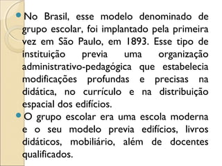 No Brasil, esse modelo denominado de
grupo escolar, foi implantado pela primeira
vez em São Paulo, em 1893. Esse tipo de
instituição previa uma organização
administrativo-pedagógica que estabelecia
modificações profundas e precisas na
didática, no currículo e na distribuição
espacial dos edifícios.
O grupo escolar era uma escola moderna
e o seu modelo previa edifícios, livros
didáticos, mobiliário, além de docentes
qualificados.
 