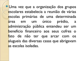 Uma vez que a organização dos grupos
escolares estabelecia a reunião de várias
escolas primárias de uma determinada
área em um único prédio, a
administração pública entendeu ser um
beneficio financeiro aos seus cofres o
fato de não ter que arcar com os
alugueis das diversas casas que abrigavam
as escolas isoladas.
 