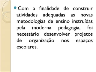 Com a finalidade de construir
atividades adequadas as novas
metodologias de ensino instruídas
pela moderna pedagogia, foi
necessário desenvolver projetos
de organização nos espaços
escolares.
 