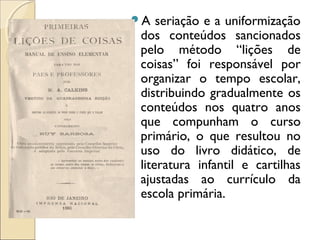 A seriação e a uniformização
dos conteúdos sancionados
pelo método “lições de
coisas” foi responsável por
organizar o tempo escolar,
distribuindo gradualmente os
conteúdos nos quatro anos
que compunham o curso
primário, o que resultou no
uso do livro didático, de
literatura infantil e cartilhas
ajustadas ao currículo da
escola primária.
 