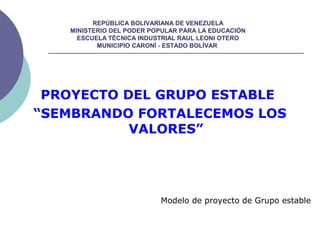 REPÚBLICA BOLIVARIANA DE VENEZUELA
MINISTERIO DEL PODER POPULAR PARA LA EDUCACIÓN
ESCUELA TÉCNICA INDUSTRIAL RAUL LEONI OTERO
MUNICIPIO CARONÍ - ESTADO BOLÍVAR
PROYECTO DEL GRUPO ESTABLE
“SEMBRANDO FORTALECEMOS LOS
VALORES”
Modelo de proyecto de Grupo estable
 
