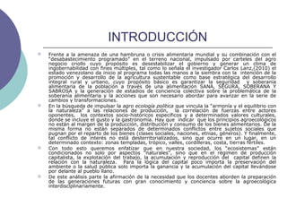 INTRODUCCIÓN
 Frente a la amenaza de una hambruna o crisis alimentaria mundial y su combinación con el
“desabastecimiento programado” en el terreno nacional, impulsado por carteles del agro
negocio criollo cuyo propósito es desestabilizar el gobierno y generar un clima de
ingobernabilidad con fines múltiples, tal como lo señala el investigador Carlos Lanz,(2010) el
estado venezolano da inicio al programa todas las manos a la siembra con la intención de la
promoción y desarrollo de la agricultura sustentable como base estratégica del desarrollo
integral rural y urbano, cuyo propósito básico es garantizar la seguridad y soberanía
alimentaria de la población a través de una alimentación SANA, SEGURA, SOBERANA Y
SABROSA y la generación de estadios de conciencia colectiva sobre la problemática de la
soberanía alimentaria y la acciones que son necesario abordar para avanzar en la serie de
cambios y transformaciones.
 En la búsqueda de impulsar la agro ecología política que vincula la “armonía y el equilibrio con
la naturaleza” a las relaciones de producción, la correlación de fuerzas entre actores
oponentes, los contextos socio-históricos específicos y a determinados valores culturales,
donde se incluye el gusto y la gastronomía. Hay que indicar que los principios agroecológicos
no están al margen de la producción, distribución y consumo de los bienes alimentarios. De la
misma forma no están separados de determinados conflictos entre sujetos sociales que
pugnan por el reparto de los bienes (clases sociales, naciones, etnias, géneros). Y finalmente,
tal conflicto de interés no está desterritorializados, sino que ocurre en un lugar, en un
determinado contexto: zonas templadas, trópico, valles, cordilleras, costa, tierras fértiles.
 Con todo esto queremos enfatizar que en nuestra sociedad, los “ecosistemas” están
condicionados no solo por aspectos “naturales”, sino que en el régimen de producción
capitalista, la explotación del trabajo, la acumulación y reproducción del capital definen la
relación con la naturaleza. Para la lógica del capital poco importa la preservación del
ambiente o la salud pública solo importa la ganancia y la acumulación del capital llevándose
por delante al pueblo llano.
 De este análisis parte la afirmación de la necesidad que los docentes aborden la preparación
de las generaciones futuras con gran conocimiento y conciencia sobre la agroecológica
interdisciplinariamente.
 