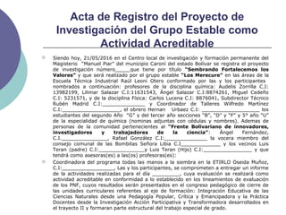Acta de Registro del Proyecto de
Investigación del Grupo Estable como
Actividad Acreditable
 Siendo hoy, 21/05/2016 en el Centro local de investigación y formación permanente del
Magisterio “Manuel Piar” del municipio Caroní del estado Bolívar se registra el proyecto
de investigación número_____que tiene por título “Sembrando Fortalecemos los
Valores” y que será realizado por el grupo estable “Los Merecure” en las áreas de la
Escuela Técnica Industrial Raúl Leoni Otero conformado por las y los participantes
nombrados a continuación: profesores de la disciplina química: Audelis Zorrilla C.I:
13982199, Lilimar Salazar C.I:11631543, Ángel Salazar C.I:8874261, Miguel Cedeño
C.I: 5231571, y de la disciplina Física: Carlos Lucena C.I: 8876041, Subdirector Técnico
Rubén Madrid C.I:______________ y Coordinador de Talleres Wilfredo Martínez
C.I:___________________, el obrero Hernan Urbaez C.I: ___________________ los
estudiantes del segundo Año “G” y del tercer año secciones “B”, “D” y “F” y 5° año “U”
de la especialidad de química (nominas adjuntas con cédulas y nombres). Ademas de
personas de la comunidad pertenecientes al “Frente Bolivariano de innovadores,
investigadores y trabajadores de la ciencia”: Ángel Fernández,
C.I._______________, Rafael González C.I:______________ la vocera miembro del
consejo comunal de las Bombitas Señora Libia C.I_____________ y los vecinos Luis
Teran (padre) C.I:_______________y Luis Teran (Hijo) C.I:________________ y que
tendrá como asesoras(es) a las(os) profesoras(es):
 Coordinadora del programa todas las manos a la siembra en la ETIRLO Oseida Muñoz,
C.I:_________________, Las y los participantes, se comprometen a entregar un informe
de la actividades realizadas para el día _________, cuya evaluación se realizará como
actividad acreditable en conformidad a lo establecido en los lineamientos de evaluación
de los PNF, cuyos resultados serán presentados en el congreso pedagógico de cierre de
las unidades curriculares referentes al eje de formación: Integración Educativa de las
Ciencias Naturales desde una Pedagogía Popular, Crítica y Emancipadora y la Práctica
Docentes desde la Investigación Acción Participativa y Transformadora desarrollados en
el trayecto II y formaran parte estructural del trabajo especial de grado.
 