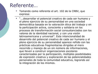Referente…
 Tomando como referente el art. 102 de la CRBV, que
expresa:
 “...desarrollar el potencial creativo de cada ser humano y
el pleno ejercicio de su personalidad en una sociedad
democrática basada en la valoración ética del trabajo y en
la participación activa, consciente y solidaria en los
procesos de transformación social consustanciados con los
valores de la identidad nacional, y con una visión
latinoamericana y universal”. Esta intencionalidad de
desarrollo del potencial creativo de cada ser humano y el
pleno ejercicio de su personalidad aparece reñido con las
prácticas educativas fragmentarias dirigidas al mero
recorrido y manejo de un sin número de informaciones,
que lleven a construir organizaciones escolares
caracterizadas por la participación, múltiples posibilidades
de expresión creativa y exploración de las potencialidades
personales de toda la comunidad educativa, logrando así
la integración de los mismos.
 