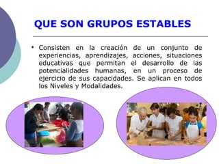 QUE SON GRUPOS ESTABLES
 Consisten en la creación de un conjunto de
experiencias, aprendizajes, acciones, situaciones
educativas que permitan el desarrollo de las
potencialidades humanas, en un proceso de
ejercicio de sus capacidades. Se aplican en todos
los Niveles y Modalidades.
 
