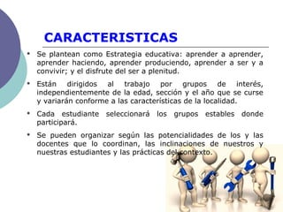 CARACTERISTICAS
 Se plantean como Estrategia educativa: aprender a aprender,
aprender haciendo, aprender produciendo, aprender a ser y a
convivir; y el disfrute del ser a plenitud.
 Están dirigidos al trabajo por grupos de interés,
independientemente de la edad, sección y el año que se curse
y variarán conforme a las características de la localidad.
 Cada estudiante seleccionará los grupos estables donde
participará.
 Se pueden organizar según las potencialidades de los y las
docentes que lo coordinan, las inclinaciones de nuestros y
nuestras estudiantes y las prácticas del contexto.
 