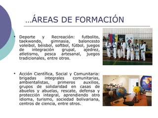 …ÁREAS DE FORMACIÓN
 Deporte y Recreación: futbolito,
taekwondo, gimnasia, baloncesto
voleibol, béisbol, softbol, fútbol, juegos
de integración grupal, ajedrez,
atletismo, pesca artesanal, juegos
tradicionales, entre otros.
 Acción Científica, Social y Comunitaria:
brigadas integrales comunitarias,
ambientalistas, primeros auxilios,
grupos de solidaridad en casas de
abuelos y abuelas, rescate, defensa y
protección integral, aprendiendo otro
idioma, turismo, sociedad bolivariana,
centros de ciencia, entre otros.
 
