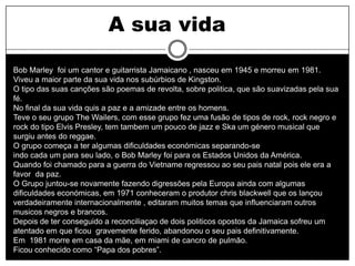 A sua vida
Bob Marley foi um cantor e guitarrista Jamaicano , nasceu em 1945 e morreu em 1981.
Viveu a maior parte da sua vida nos subúrbios de Kingston.
O tipo das suas canções são poemas de revolta, sobre politica, que são suavizadas pela sua
fé.
No final da sua vida quis a paz e a amizade entre os homens.
Teve o seu grupo The Wailers, com esse grupo fez uma fusão de tipos de rock, rock negro e
rock do tipo Elvis Presley, tem tambem um pouco de jazz e Ska um género musical que
surgiu antes do reggae.
O grupo começa a ter algumas dificuldades económicas separando-se
indo cada um para seu lado, o Bob Marley foi para os Estados Unidos da América.
Quando foi chamado para a guerra do Vietname regressou ao seu pais natal pois ele era a
favor da paz.
O Grupo juntou-se novamente fazendo digressões pela Europa ainda com algumas
dificuldades económicas, em 1971 conheceram o produtor chris blackwell que os lançou
verdadeiramente internacionalmente , editaram muitos temas que influenciaram outros
musicos negros e brancos.
Depois de ter conseguido a reconciliaçao de dois politicos opostos da Jamaica sofreu um
atentado em que ficou gravemente ferido, abandonou o seu pais definitivamente.
Em 1981 morre em casa da mãe, em miami de cancro de pulmão.
Ficou conhecido como “Papa dos pobres”.
 
