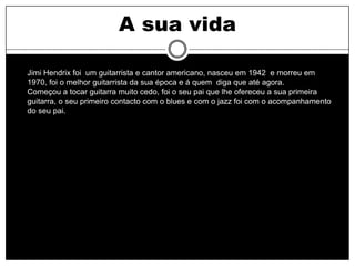 A sua vida

Jimi Hendrix foi um guitarrista e cantor americano, nasceu em 1942 e morreu em
1970, foi o melhor guitarrista da sua época e á quem diga que até agora.
Começou a tocar guitarra muito cedo, foi o seu pai que lhe ofereceu a sua primeira
guitarra, o seu primeiro contacto com o blues e com o jazz foi com o acompanhamento
do seu pai.
 