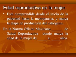EEddaadd rreepprroodduuccttiivvaa eenn llaa mmuujjeerr.. 
• EEssttáá ccoommpprreennddiiddaa ddeessddee eell iinniicciioo ddee llaa 
ppuubbeerrttaadd hhaassttaa llaa mmeennooppaauussiiaa,, yy mmaarrccaa 
llaa eettaappaa ddee pprroodduucccciióónn ddeell eessttrróóggeennoo.. 
EEnn llaa NNoorrmmaa OOffiicciiaall MMeexxiiccaannaa __________ ddee 
SSaalluudd RReepprroodduuccttiivvaa ddoonnddee mmaarrccaa llaa 
eeddaadd ddee llaa mmuujjeerr ddee __________ aa ________ aaññooss 
 