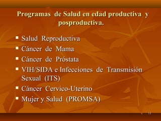 PPrrooggrraammaass ddee SSaalluudd eenn eeddaadd pprroodduuccttiivvaa yy 
1111 
ppoosspprroodduuccttiivvaa.. 
 SSaalluudd RReepprroodduuccttiivvaa 
 CCáánncceerr ddee MMaammaa 
 CCáánncceerr ddee PPrróóssttaattaa 
 VVIIHH//SSIIDDAA ee IInnffeecccciioonneess ddee TTrraannssmmiissiióónn 
SSeexxuuaall ((IITTSS)) 
 CCáánncceerr CCeerrvviiccoo--UUtteerriinnoo 
 MMuujjeerr yy SSaalluudd ((PPRROOMMSSAA)) 
 