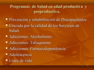 PPrrooggrraammaass ddee SSaalluudd eenn eeddaadd pprroodduuccttiivvaa yy 
 PPrreevveenncciióónn yy rreehhaabbiilliittaacciióónn ddee DDiissccaappaacciittaaddooss 
 CCrruuzzaaddaa ppoorr llaa ccaalliiddaadd ddee llooss SSeerrvviicciiooss ddee 
SSaalluudd.. 
 AAddiicccciioonneess AAllccoohhoolliissmmoo 
 AAddiicccciioonneess TTaabbaaqquuiissmmoo 
 AAddiicccciioonneess FFaarrmmaaccooddeeppeennddeenncciiaa 
 AAddoolleesscceenncciiaa 
 LLíínneeaa ddee vviiddaa.. 
112 
ppoosspprroodduuccttiivvaa.. 
 