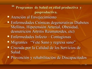 1144 
““ PPrrooggrraammaass ddee SSaalluudd eenn eeddaadd pprroodduuccttiivvaa yy 
ppoosspprroodduuccttiivvaa.. 
 AAtteenncciióónn aall EEnnvveejjeecciimmiieennttoo 
 EEnnffeerrmmeeddaaddeess CCrróónniiccaass ddeeggeenneerraattiivvaass DDiiaabbeetteess 
MMeelllliittuuss,, HHiippeetteennssiióónn AArrtteerriiaall,, OObbeessiiddaadd,, 
ddeessnnuuttrriicciióónn AArrttrriittiiss RReeuummaattooiiddeess,, eettcc)) 
 EEnnffeerrmmeeddaaddeess IInnffeeccttoo –– CCoonnttaaggiioossaass 
 MMiiggrraanntteess ““VVeettee SSaannoo yy rreeggrreessaa ssaannoo”” 
 CCrruuzzaaddaa ppoorr llaa CCaalliiddaadd ddee llooss SSeerrvviicciiooss ddee 
SSaalluudd 
 PPrreevveenncciióónn yy rreehhaabbiilliittaacciióónn ddee DDiissccaappaacciittaaddooss 
 